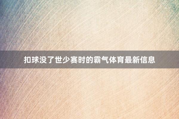 扣球没了世少赛时的霸气体育最新信息