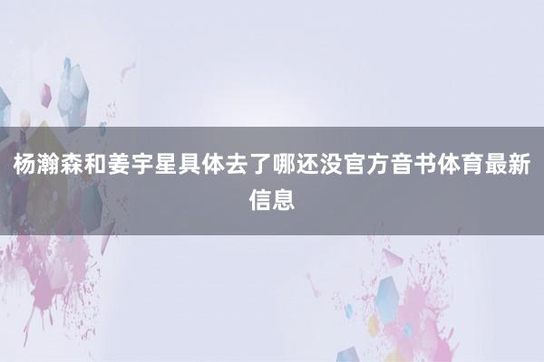 杨瀚森和姜宇星具体去了哪还没官方音书体育最新信息