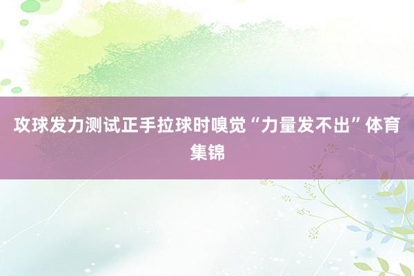 攻球发力测试正手拉球时嗅觉“力量发不出”体育集锦