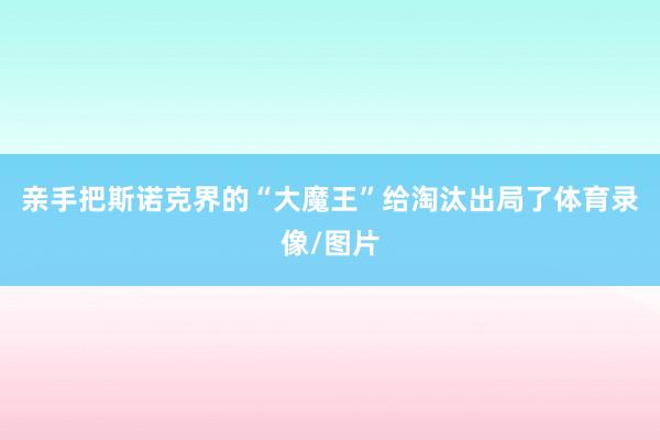 亲手把斯诺克界的“大魔王”给淘汰出局了体育录像/图片