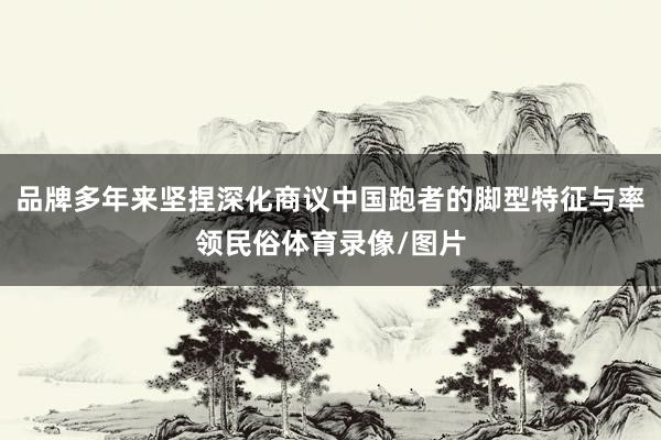 品牌多年来坚捏深化商议中国跑者的脚型特征与率领民俗体育录像/图片
