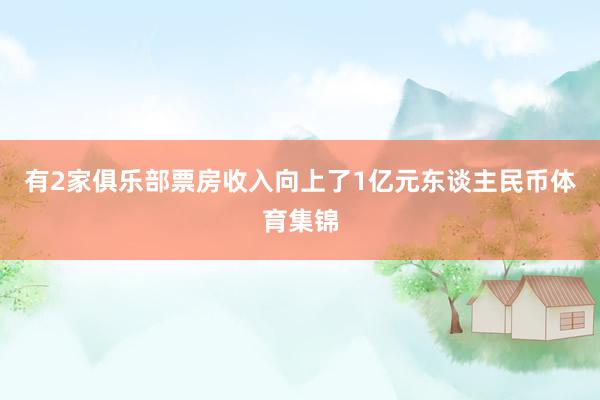 有2家俱乐部票房收入向上了1亿元东谈主民币体育集锦