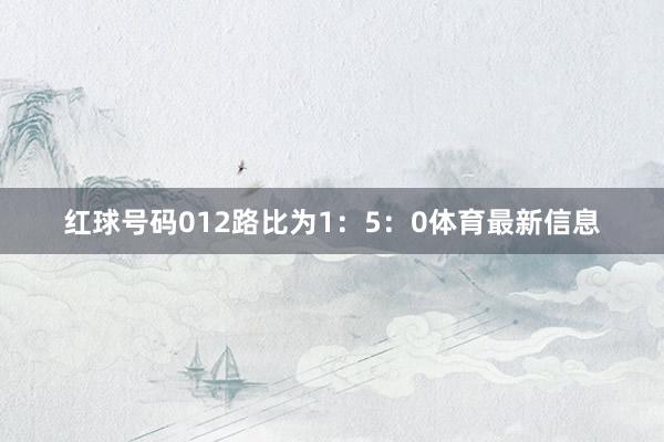 红球号码012路比为1：5：0体育最新信息