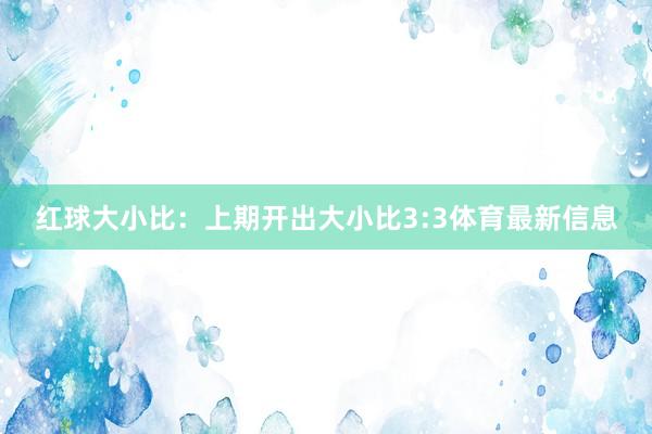 红球大小比：上期开出大小比3:3体育最新信息