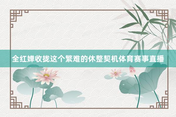 全红婵收拢这个繁难的休整契机体育赛事直播