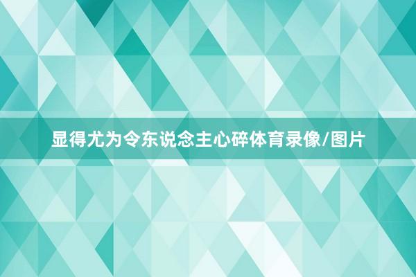 显得尤为令东说念主心碎体育录像/图片