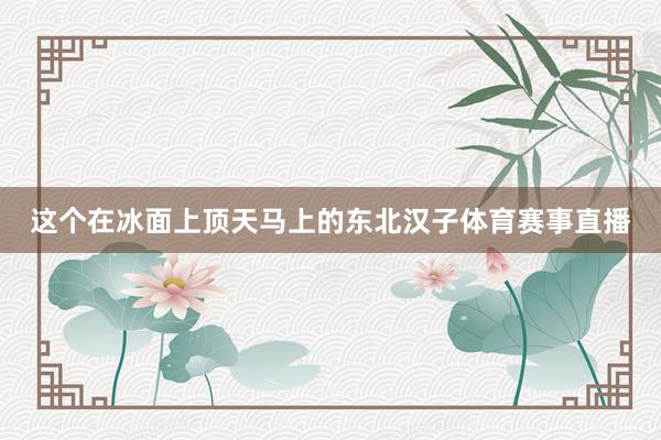 这个在冰面上顶天马上的东北汉子体育赛事直播