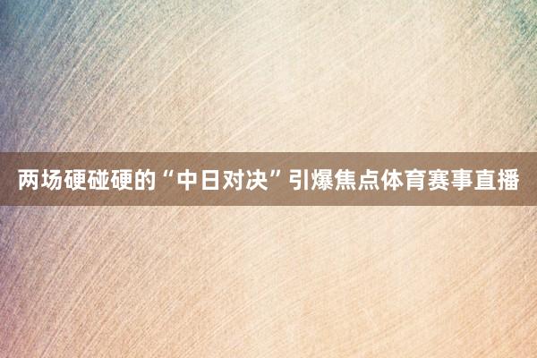 两场硬碰硬的“中日对决”引爆焦点体育赛事直播