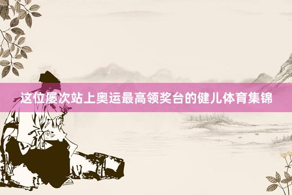 这位屡次站上奥运最高领奖台的健儿体育集锦