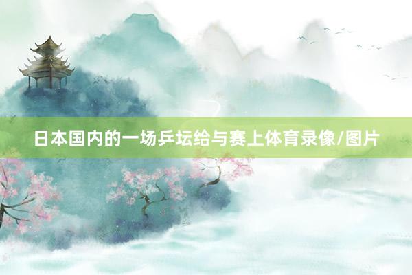 日本国内的一场乒坛给与赛上体育录像/图片