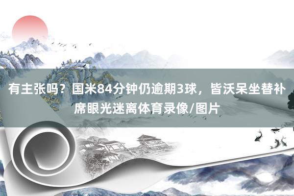 有主张吗？国米84分钟仍逾期3球，皆沃呆坐替补席眼光迷离体育录像/图片