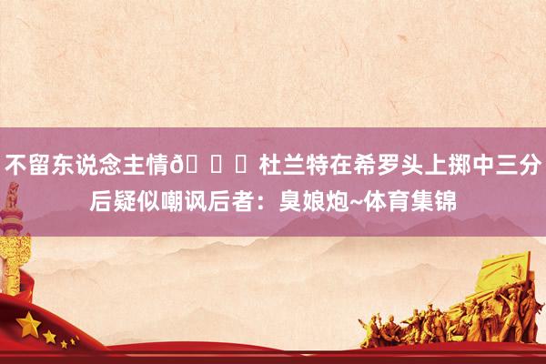 不留东说念主情😅杜兰特在希罗头上掷中三分后疑似嘲讽后者：臭娘炮~体育集锦