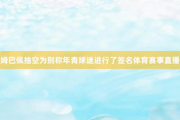 姆巴佩抽空为别称年青球迷进行了签名体育赛事直播