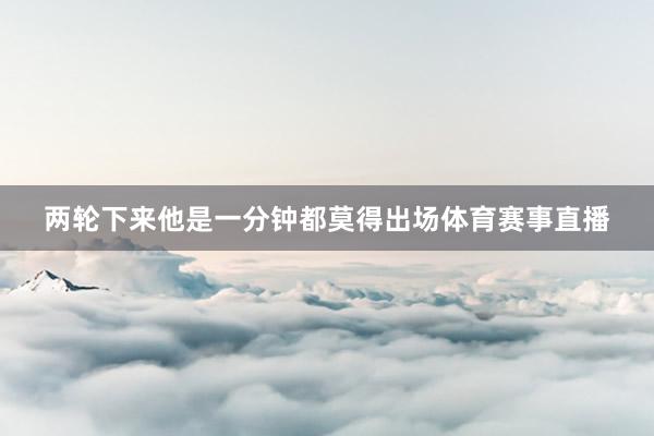 两轮下来他是一分钟都莫得出场体育赛事直播