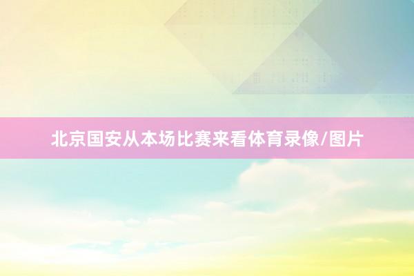 北京国安从本场比赛来看体育录像/图片