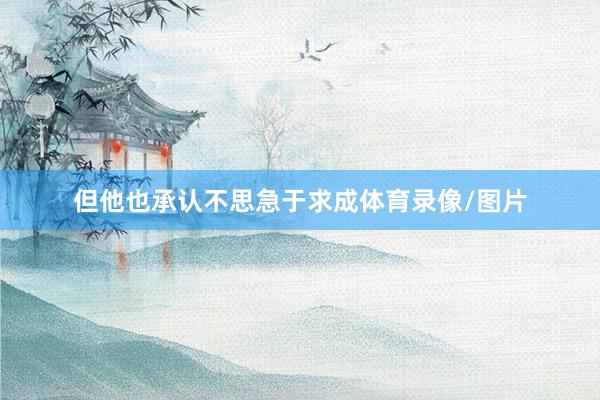 但他也承认不思急于求成体育录像/图片