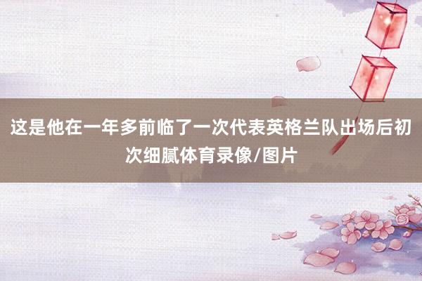 这是他在一年多前临了一次代表英格兰队出场后初次细腻体育录像/图片