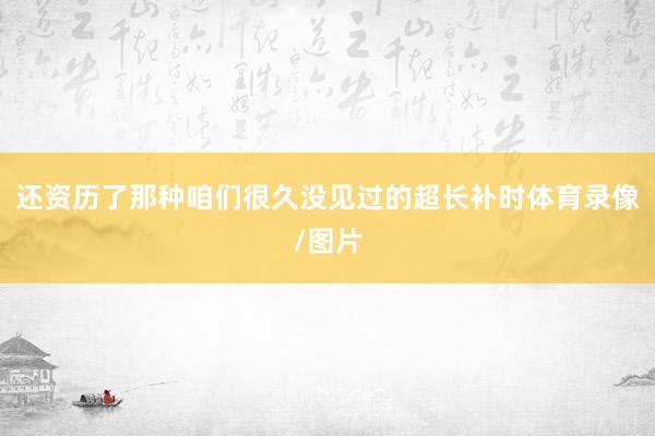 还资历了那种咱们很久没见过的超长补时体育录像/图片