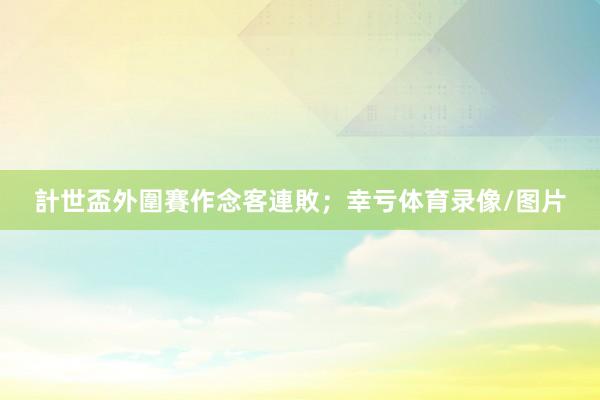 計世盃外圍賽作念客連敗；幸亏体育录像/图片