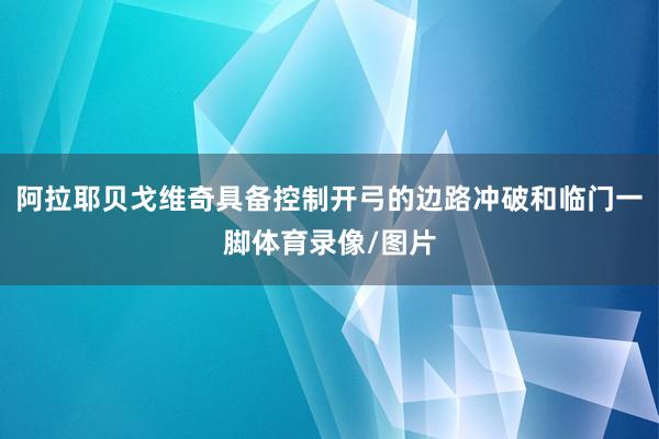 阿拉耶贝戈维奇具备控制开弓的边路冲破和临门一脚体育录像/图片