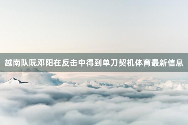 越南队阮邓阳在反击中得到单刀契机体育最新信息