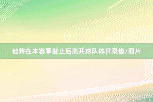 他将在本赛季截止后离开球队体育录像/图片