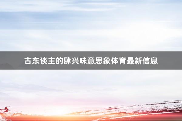 古东谈主的肆兴味意思象体育最新信息