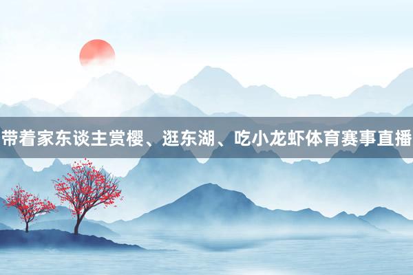 带着家东谈主赏樱、逛东湖、吃小龙虾体育赛事直播