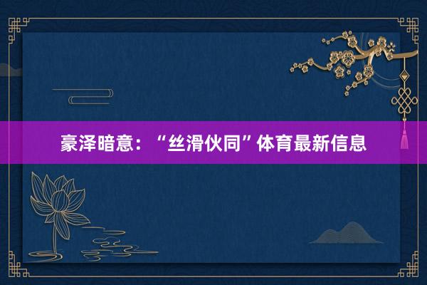 豪泽暗意：“丝滑伙同”体育最新信息