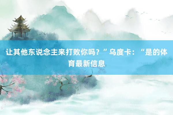 让其他东说念主来打败你吗？”乌度卡：“是的体育最新信息