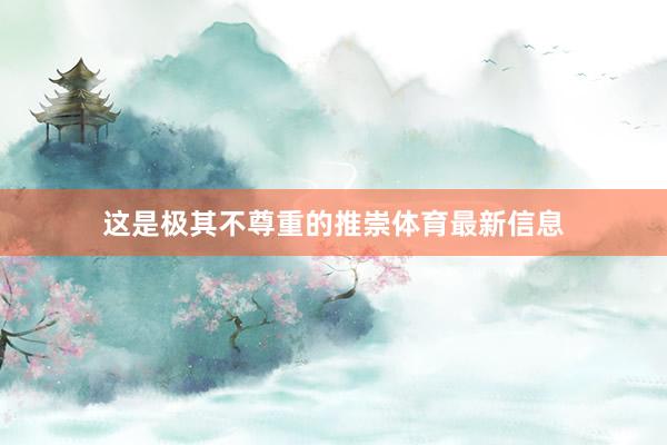 这是极其不尊重的推崇体育最新信息