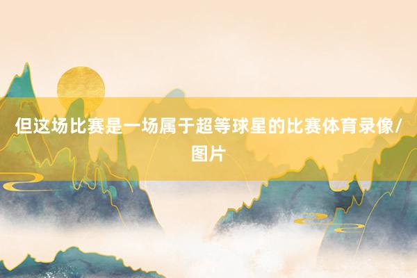但这场比赛是一场属于超等球星的比赛体育录像/图片