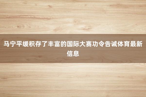 马宁平缓积存了丰富的国际大赛功令告诫体育最新信息