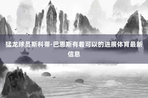 猛龙球员斯科蒂·巴恩斯有着可以的进展体育最新信息