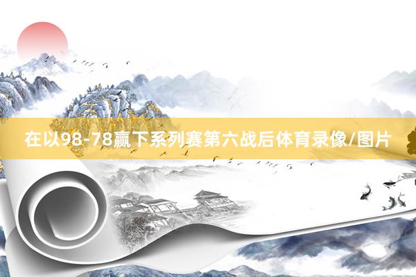 在以98-78赢下系列赛第六战后体育录像/图片