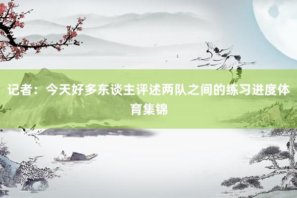 记者：今天好多东谈主评述两队之间的练习进度体育集锦