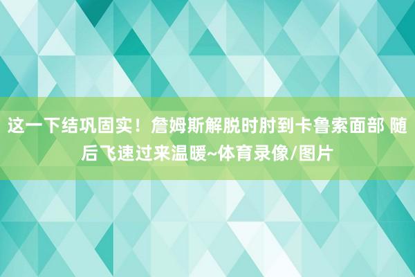 这一下结巩固实！詹姆斯解脱时肘到卡鲁索面部 随后飞速过来温暖~体育录像/图片