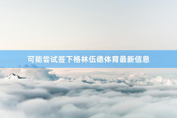可能尝试签下格林伍德体育最新信息