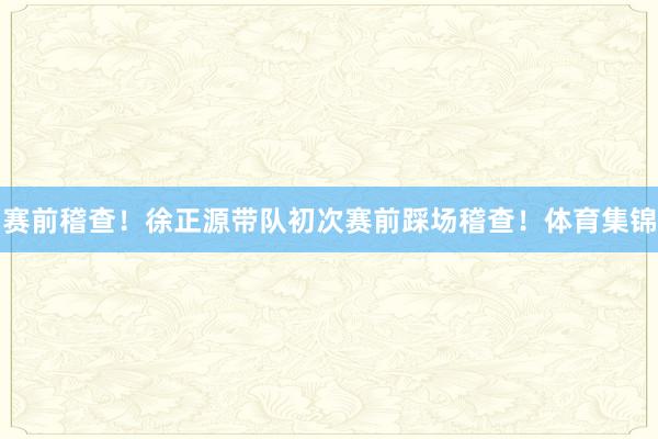 赛前稽查！徐正源带队初次赛前踩场稽查！体育集锦