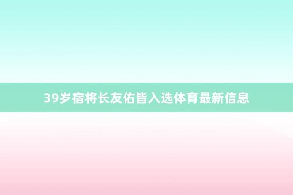 39岁宿将长友佑皆入选体育最新信息