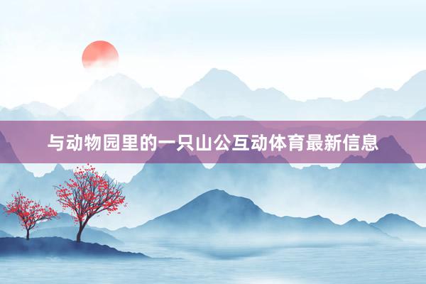 与动物园里的一只山公互动体育最新信息