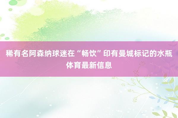 稀有名阿森纳球迷在“畅饮”印有曼城标记的水瓶体育最新信息