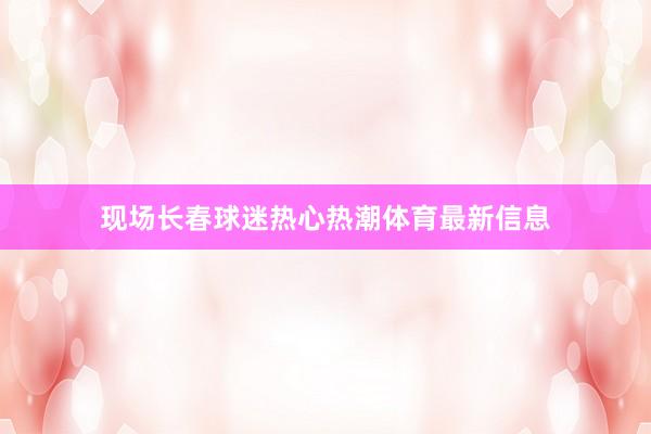 现场长春球迷热心热潮体育最新信息