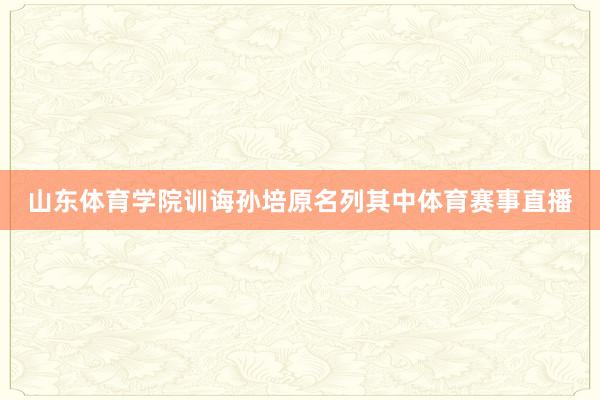 山东体育学院训诲孙培原名列其中体育赛事直播