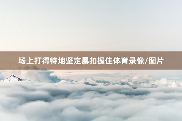 场上打得特地坚定暴扣握住体育录像/图片