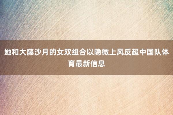 她和大藤沙月的女双组合以隐微上风反超中国队体育最新信息