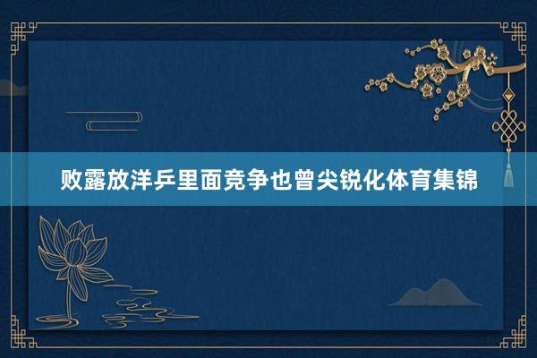 败露放洋乒里面竞争也曾尖锐化体育集锦