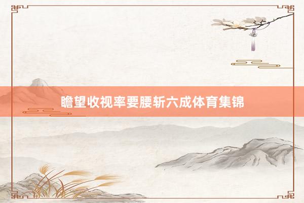 瞻望收视率要腰斩六成体育集锦