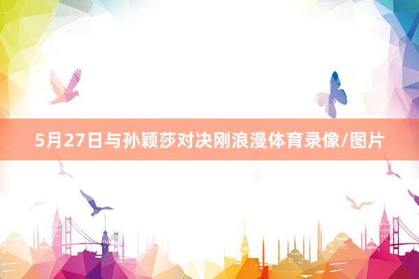 5月27日与孙颖莎对决刚浪漫体育录像/图片