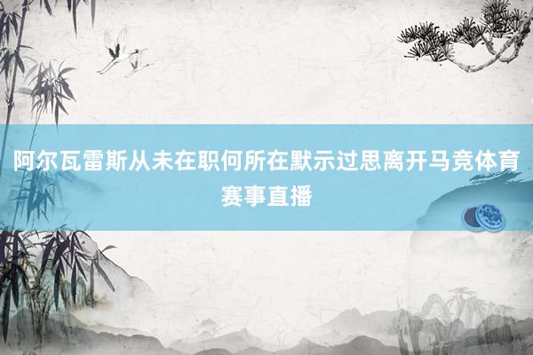 阿尔瓦雷斯从未在职何所在默示过思离开马竞体育赛事直播